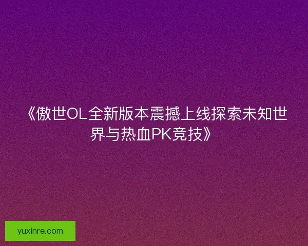 《傲世OL全新版本震撼上线探索未知世界与热血PK竞技》