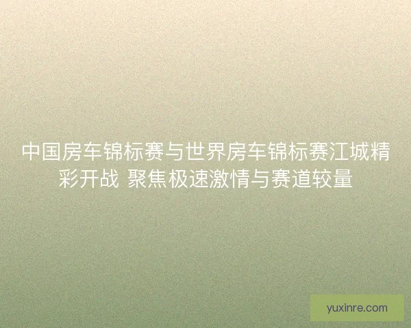 中国房车锦标赛与世界房车锦标赛江城精彩开战 聚焦极速激情与赛道较量