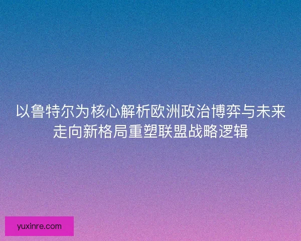 以鲁特尔为核心解析欧洲政治博弈与未来走向新格局重塑联盟战略逻辑 以鲁特尔为核心解析欧洲政治博弈与未来走向新格局重塑联盟战略逻辑
