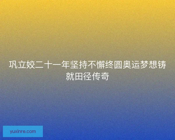 巩立姣二十一年坚持不懈终圆奥运梦想铸就田径传奇