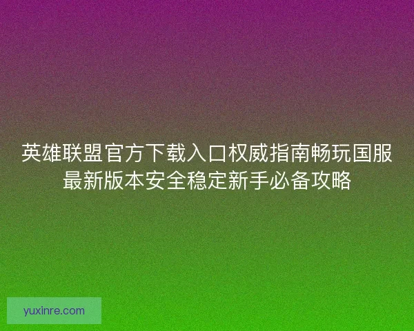 英雄联盟官方下载入口权威指南畅玩国服最新版本安全稳定新手必备攻略