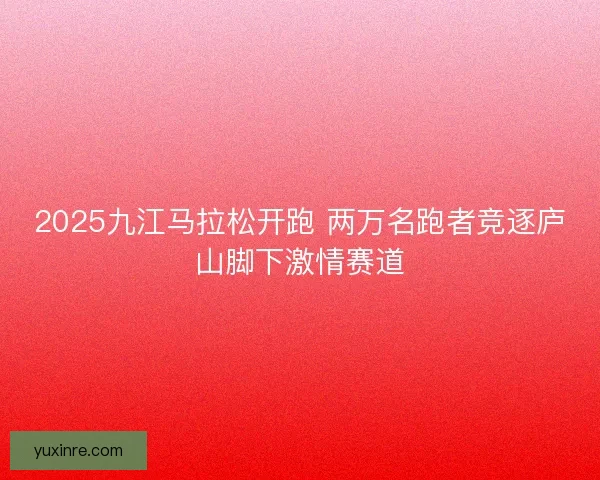 2025九江马拉松开跑 两万名跑者竞逐庐山脚下激情赛道
