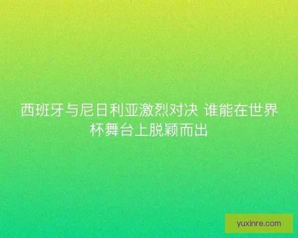 西班牙与尼日利亚激烈对决 谁能在世界杯舞台上脱颖而出