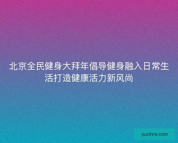 北京全民健身大拜年倡导健身融入日常生活打造健康活力新风尚