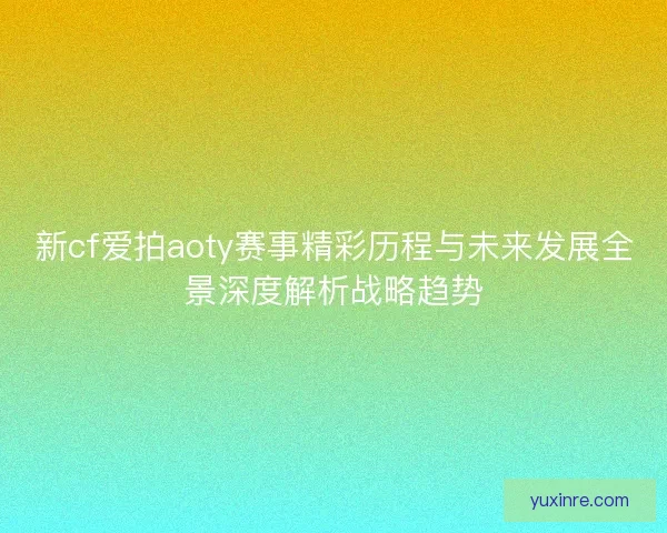 新cf爱拍aoty赛事精彩历程与未来发展全景深度解析战略趋势