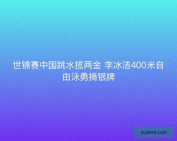 世锦赛中国跳水揽两金 李冰洁400米自由泳勇摘银牌
