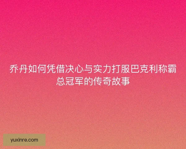 乔丹如何凭借决心与实力打服巴克利称霸总冠军的传奇故事