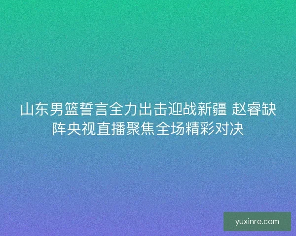 山东男篮誓言全力出击迎战新疆 赵睿缺阵央视直播聚焦全场精彩对决