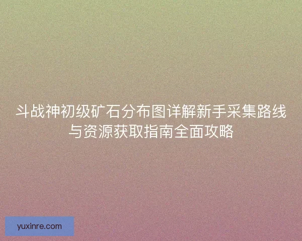 斗战神初级矿石分布图详解新手采集路线与资源获取指南全面攻略