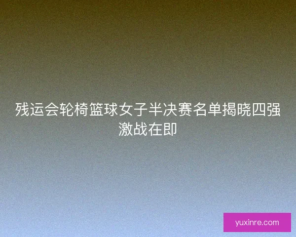 残运会轮椅篮球女子半决赛名单揭晓四强激战在即 残运会轮椅篮球女子半决赛名单揭晓四强激战在即