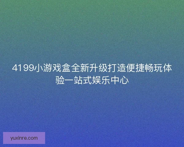 4199小游戏盒全新升级打造便捷畅玩体验一站式娱乐中心