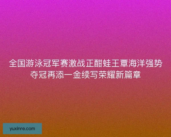 全国游泳冠军赛激战正酣蛙王覃海洋强势夺冠再添一金续写荣耀新篇章 全国游泳冠军赛激战正酣蛙王覃海洋强势夺冠再添一金续写荣耀新篇章