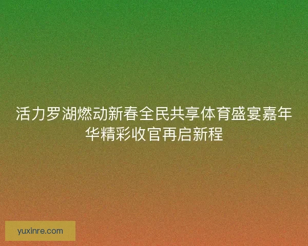 活力罗湖燃动新春全民共享体育盛宴嘉年华精彩收官再启新程 活力罗湖燃动新春全民共享体育盛宴嘉年华精彩收官再启新程