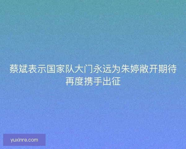 蔡斌表示国家队大门永远为朱婷敞开期待再度携手出征 蔡斌表示国家队大门永远为朱婷敞开期待再度携手出征