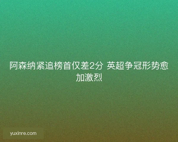 阿森纳紧追榜首仅差2分 英超争冠形势愈加激烈 阿森纳紧追榜首仅差2分 英超争冠形势愈加激烈