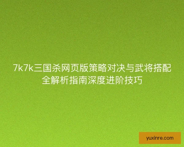 7k7k三国杀网页版策略对决与武将搭配全解析指南深度进阶技巧 7k7k三国杀网页版策略对决与武将搭配全解析指南深度进阶技巧
