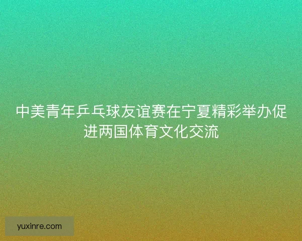 中美青年乒乓球友谊赛在宁夏精彩举办促进两国体育文化交流
