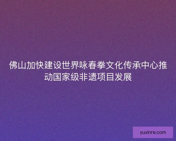 佛山加快建设世界咏春拳文化传承中心推动国家级非遗项目发展