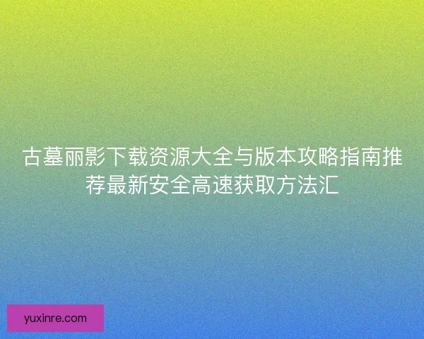 古墓丽影下载资源大全与版本攻略指南推荐最新安全高速获取方法汇 古墓丽影下载资源大全与版本攻略指南推荐最新安全高速获取方法汇