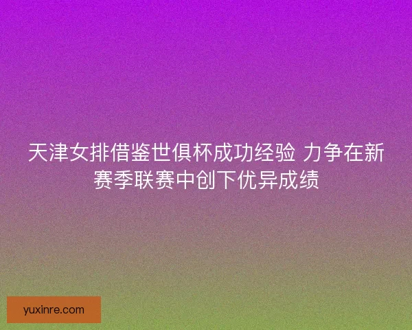天津女排借鉴世俱杯成功经验 力争在新赛季联赛中创下优异成绩