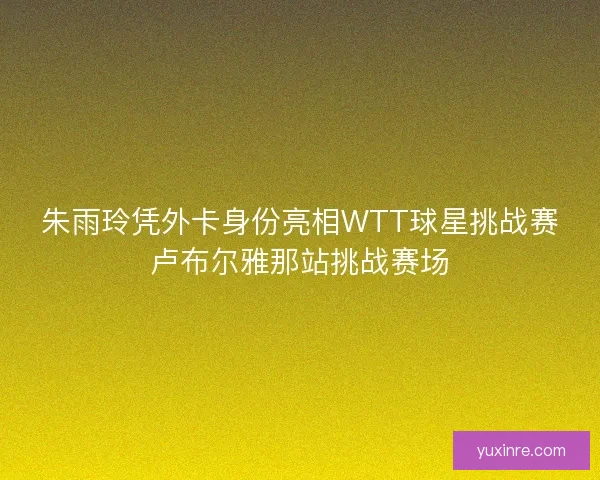 朱雨玲凭外卡身份亮相WTT球星挑战赛卢布尔雅那站挑战赛场
