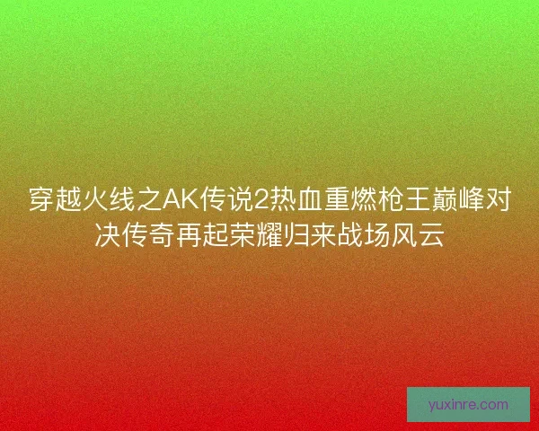 穿越火线之AK传说2热血重燃枪王巅峰对决传奇再起荣耀归来战场风云