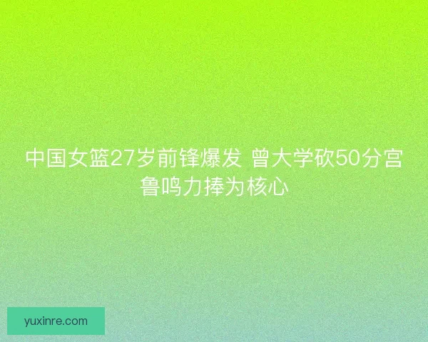 中国女篮27岁前锋爆发 曾大学砍50分宫鲁鸣力捧为核心 中国女篮27岁前锋爆发 曾大学砍50分宫鲁鸣力捧为核心