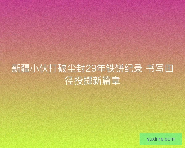 新疆小伙打破尘封29年铁饼纪录 书写田径投掷新篇章