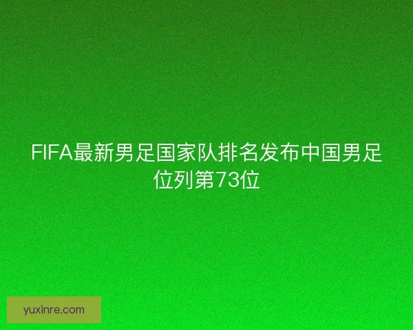 FIFA最新男足国家队排名发布中国男足位列第73位