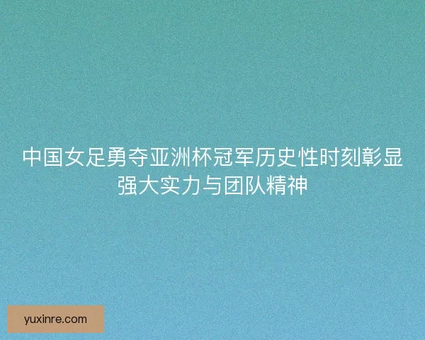 中国女足勇夺亚洲杯冠军历史性时刻彰显强大实力与团队精神