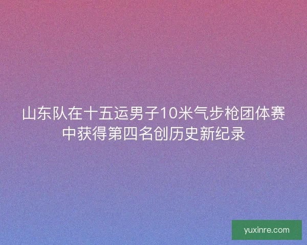 山东队在十五运男子10米气步枪团体赛中获得第四名创历史新纪录