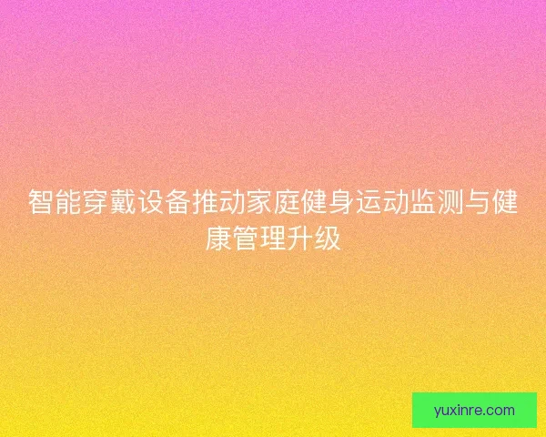 智能穿戴设备推动家庭健身运动监测与健康管理升级