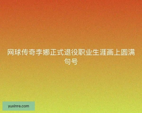 网球传奇李娜正式退役职业生涯画上圆满句号