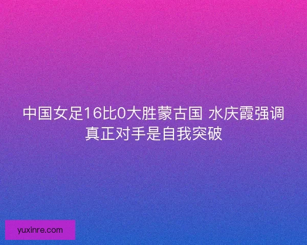 中国女足16比0大胜蒙古国 水庆霞强调真正对手是自我突破