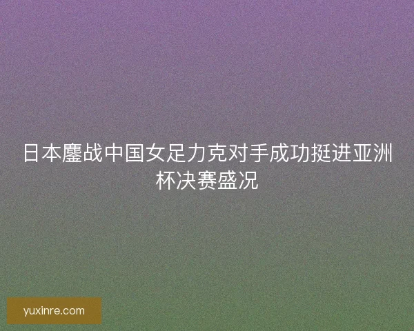 日本鏖战中国女足力克对手成功挺进亚洲杯决赛盛况