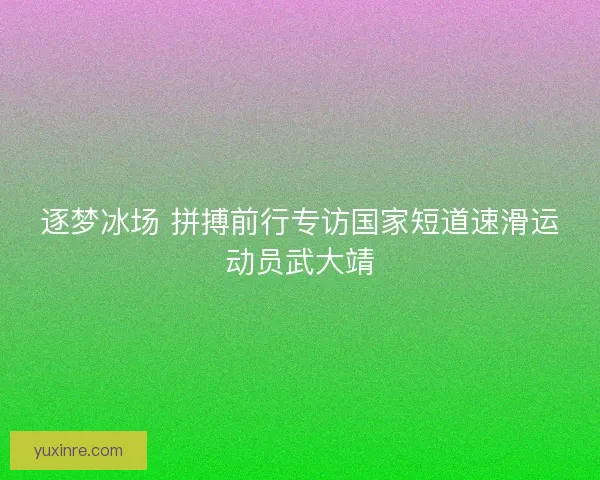 逐梦冰场 拼搏前行专访国家短道速滑运动员武大靖