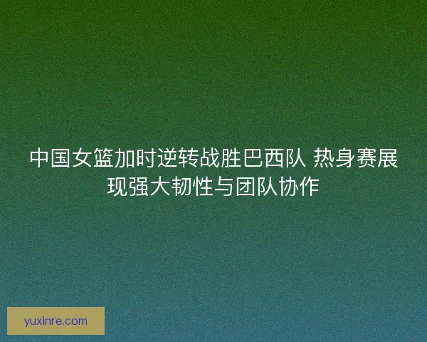 中国女篮加时逆转战胜巴西队 热身赛展现强大韧性与团队协作