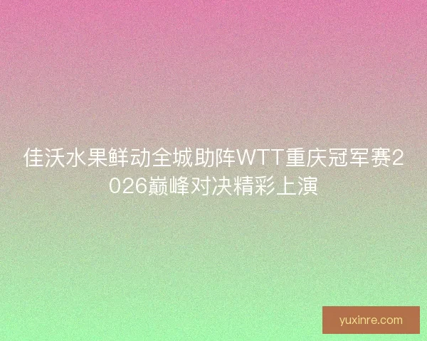 佳沃水果鲜动全城助阵WTT重庆冠军赛2026巅峰对决精彩上演