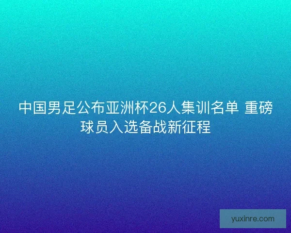 中国男足公布亚洲杯26人集训名单 重磅球员入选备战新征程