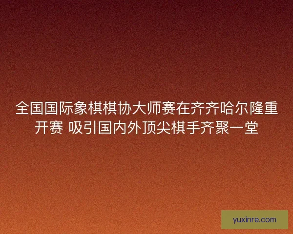 全国国际象棋棋协大师赛在齐齐哈尔隆重开赛 吸引国内外顶尖棋手齐聚一堂